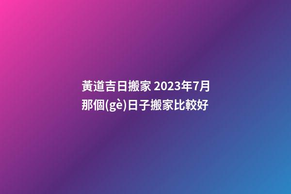 黃道吉日搬家 2023年7月那個(gè)日子搬家比較好